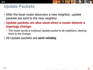 Chapter 2
27© 2007 – 2010, Cisco Systems, Inc. All rights reserved. Cisco Public
Update Packets
 After the local router discovers a new neighbor, update
packets are sent to the new neighbor.
 Update packets are also used when a router detects a
topology change.
• The router sends a multicast Update packet to all neighbors, alerting
them to the change.
 All Update packets are sent reliably.
 