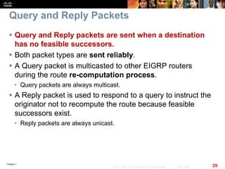 Chapter 2
29© 2007 – 2010, Cisco Systems, Inc. All rights reserved. Cisco Public
Query and Reply Packets
 Query and Reply packets are sent when a destination
has no feasible successors.
 Both packet types are sent reliably.
 A Query packet is multicasted to other EIGRP routers
during the route re-computation process.
• Query packets are always multicast.
 A Reply packet is used to respond to a query to instruct the
originator not to recompute the route because feasible
successors exist.
• Reply packets are always unicast.
 