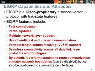 Chapter 2
4© 2007 – 2010, Cisco Systems, Inc. All rights reserved. Cisco Public
EIGRP Capabilities and Attributes
 EIGRP is a Cisco-proprietary distance-vector
protocol with link-state features.
 EIGRP features include:
• Fast convergence
• Partial updates
• Multiple network layer support
• Use of multicast and unicast communication
• Variable-length subnet masking (VLSM) support
• Seamless connectivity across all data link layer
protocols and topologies
• By default, it performs automatic route summarization
at major network boundaries (can be disabled) but can
also be configured to summarize on interfaces.
 