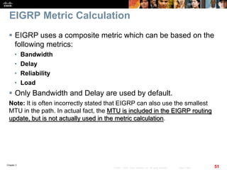 Chapter 2
51© 2007 – 2010, Cisco Systems, Inc. All rights reserved. Cisco Public
EIGRP Metric Calculation
 EIGRP uses a composite metric which can be based on the
following metrics:
• Bandwidth
• Delay
• Reliability
• Load
 Only Bandwidth and Delay are used by default.
Note: It is often incorrectly stated that EIGRP can also use the smallest
MTU in the path. In actual fact, the MTU is included in the EIGRP routing
update, but is not actually used in the metric calculation.
 