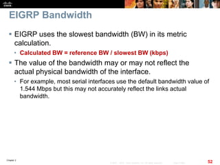 Chapter 2
52© 2007 – 2010, Cisco Systems, Inc. All rights reserved. Cisco Public
EIGRP Bandwidth
 EIGRP uses the slowest bandwidth (BW) in its metric
calculation.
• Calculated BW = reference BW / slowest BW (kbps)
 The value of the bandwidth may or may not reflect the
actual physical bandwidth of the interface.
• For example, most serial interfaces use the default bandwidth value of
1.544 Mbps but this may not accurately reflect the links actual
bandwidth.
 