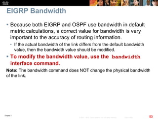 Chapter 2
53© 2007 – 2010, Cisco Systems, Inc. All rights reserved. Cisco Public
EIGRP Bandwidth
 Because both EIGRP and OSPF use bandwidth in default
metric calculations, a correct value for bandwidth is very
important to the accuracy of routing information.
• If the actual bandwidth of the link differs from the default bandwidth
value, then the bandwidth value should be modified.
 To modify the bandwidth value, use the bandwidth
interface command.
Note: The bandwidth command does NOT change the physical bandwidth
of the link.
 
