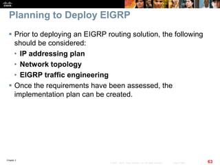 Chapter 2
63© 2007 – 2010, Cisco Systems, Inc. All rights reserved. Cisco Public
Planning to Deploy EIGRP
 Prior to deploying an EIGRP routing solution, the following
should be considered:
• IP addressing plan
• Network topology
• EIGRP traffic engineering
 Once the requirements have been assessed, the
implementation plan can be created.
 