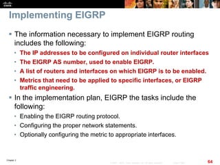 Chapter 2
64© 2007 – 2010, Cisco Systems, Inc. All rights reserved. Cisco Public
Implementing EIGRP
 The information necessary to implement EIGRP routing
includes the following:
• The IP addresses to be configured on individual router interfaces
• The EIGRP AS number, used to enable EIGRP.
• A list of routers and interfaces on which EIGRP is to be enabled.
• Metrics that need to be applied to specific interfaces, or EIGRP
traffic engineering.
 In the implementation plan, EIGRP the tasks include the
following:
• Enabling the EIGRP routing protocol.
• Configuring the proper network statements.
• Optionally configuring the metric to appropriate interfaces.
 