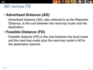 Chapter 2
7© 2007 – 2010, Cisco Systems, Inc. All rights reserved. Cisco Public
AD versus FD
 Advertised Distance (AD)
• Advertised distance (AD), also referred to as the Reported
Distance, is the cost between the next-hop router and the
destination.
 Feasible Distance (FD)
• Feasible distance (FD) is the cost between the local router
and the next-hop router plus the next-hop router’s AD to
the destination network.
 