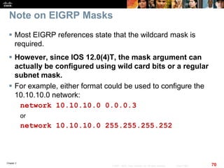Chapter 2
70© 2007 – 2010, Cisco Systems, Inc. All rights reserved. Cisco Public
Note on EIGRP Masks
 Most EIGRP references state that the wildcard mask is
required.
 However, since IOS 12.0(4)T, the mask argument can
actually be configured using wild card bits or a regular
subnet mask.
 For example, either format could be used to configure the
10.10.10.0 network:
network 10.10.10.0 0.0.0.3
or
network 10.10.10.0 255.255.255.252
 