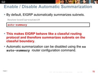 Chapter 2
72© 2007 – 2010, Cisco Systems, Inc. All rights reserved. Cisco Public
Enable / Disable Automatic Summarization
 By default, EIGRP automatically summarizes subnets.
Router(config-router)#
auto-summary
 This makes EIGRP behave like a classful routing
protocol and therefore summarizes subnets on the
classful boundary.
 Automatic summarization can be disabled using the no
auto-summary router configuration command.
 