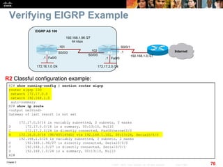 Chapter 2
76© 2007 – 2010, Cisco Systems, Inc. All rights reserved. Cisco Public
Verifying EIGRP Example
R2# show running-config | section router eigrp
router eigrp 100
network 172.17.0.0
network 192.168.1.0
auto-summary
R2# show ip route
<output omitted>
Gateway of last resort is not set
172.17.0.0/16 is variably subnetted, 2 subnets, 2 masks
D 172.17.0.0/16 is a summary, 00:13:10, Null0
C 172.17.2.0/24 is directly connected, FastEthernet0/0
D 172.16.0.0/16 [90/40514560] via 192.168.1.101, 00:13:26, Serial0/0/0
192.168.1.0/24 is variably subnetted, 3 subnets, 2 masks
C 192.168.1.96/27 is directly connected, Serial0/0/0
C 192.168.1.0/27 is directly connected, Serial0/0/1
D 192.168.1.0/24 is a summary, 00:13:10, Null0
R2#
R2 Classful configuration example:
Fa0/0Fa0/0
R1 R2
172.16.1.0 /24
EIGRP AS 100
Internet
192.168.1.0 /27
S0/0/1
172.17.2.0 /24
S0/0/0
S0/0/0
64 kbps
192.168.1.96 /27
.101
.102 .1
.1.1
 
