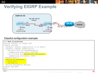 Chapter 2
77© 2007 – 2010, Cisco Systems, Inc. All rights reserved. Cisco Public
Verifying EIGRP Example
R2# show ip protocols
Routing Protocol is "eigrp 100"
<output omitted>
Automatic network summarization is in effect
Automatic address summarization:
192.168.1.0/24 for FastEthernet0/0
Summarizing with metric 40512000
172.17.0.0/16 for Serial0/0/0, Serial0/0/1
Summarizing with metric 28160
Maximum path: 4
Routing for Networks:
172.17.0.0
192.168.1.0
Routing Information Sources:
<output omitted>
R2#
Classful configuration example:
Fa0/0Fa0/0
R1 R2
172.16.1.0 /24
EIGRP AS 100
Internet
192.168.1.0 /27
S0/0/1
172.17.2.0 /24
S0/0/0
S0/0/0
64 kbps
192.168.1.96 /27
.101
.102 .1
.1.1
 