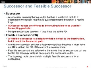 Chapter 2
8© 2007 – 2010, Cisco Systems, Inc. All rights reserved. Cisco Public
Successor and Feasible Successor
 Successor
• A successor is a neighboring router that has a least-cost path to a
destination (the lowest FD) that is guaranteed not to be part of a routing
loop.
• Successor routes are offered to the routing table to be used for
forwarding packets.
• Multiple successors can exist if they have the same FD.
 Feasible successor (FS)
• A feasible successor is a neighbor that is closer to the destination,
but it is not the least-cost path.
• A feasible successor ensures a loop-free topology because it must have
an AD less than the FD of the current successor route.
• Feasible successors are selected at the same time as successors but are
kept in the topology table as backups to the successor routes.
• The topology table can maintain multiple feasible successors for a
destination.
 