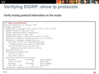 Chapter 2
80© 2007 – 2010, Cisco Systems, Inc. All rights reserved. Cisco Public
Verifying EIGRP: show ip protocols
R1# show ip protocols
Routing Protocol is "eigrp 100"
<output omitted>
EIGRP metric weight K1=1, K2=0, K3=1, K4=0, K5=0
EIGRP maximum hopcount 100
EIGRP maximum metric variance 1
Redistributing: eigrp 100
EIGRP NSF-aware route hold timer is 240s
Automatic network summarization is in effect
Automatic address summarization:
192.168.1.0/24 for FastEthernet0/0
Summarizing with metric 40512000
172.16.0.0/16 for Serial0/0/0
Summarizing with metric 28160
Maximum path: 4
Routing for Networks:
172.16.1.0/24
192.168.1.96/27
Routing Information Sources:
Gateway Distance Last Update
(this router) 90 00:08:56
Gateway Distance Last Update
192.168.1.102 90 00:07:59
Distance: internal 90 external 170
Verify routing protocol information on the router.
 