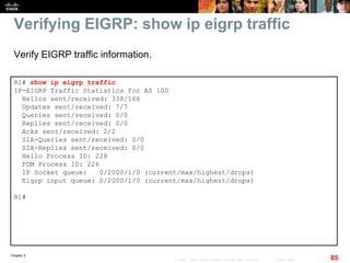 Chapter 2
85© 2007 – 2010, Cisco Systems, Inc. All rights reserved. Cisco Public
Verifying EIGRP: show ip eigrp traffic
R1# show ip eigrp traffic
IP-EIGRP Traffic Statistics for AS 100
Hellos sent/received: 338/166
Updates sent/received: 7/7
Queries sent/received: 0/0
Replies sent/received: 0/0
Acks sent/received: 2/2
SIA-Queries sent/received: 0/0
SIA-Replies sent/received: 0/0
Hello Process ID: 228
PDM Process ID: 226
IP Socket queue: 0/2000/1/0 (current/max/highest/drops)
Eigrp input queue: 0/2000/1/0 (current/max/highest/drops)
R1#
Verify EIGRP traffic information.
 