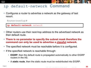 Chapter 2
90© 2007 – 2010, Cisco Systems, Inc. All rights reserved. Cisco Public
ip default-network Command
 Configures a router to advertise a network as the gateway of last
resort.
Router(config)#
ip default-network network
 Other routers use their next-hop address to the advertised network as
their default route.
 There is no parameter to specify the subnet mask therefore the
command can only be used to advertise a classful network.
 The specified network must be reachable before it is configured.
 If the specified network is reachable through:
 EIGRP, then the default route is propagated automatically to other EIGRP
routers in the AS.
 A static route, then the static route must be redistributed into EIGRP.
 