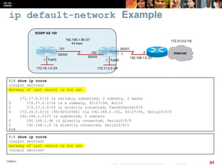 Chapter 2
91© 2007 – 2010, Cisco Systems, Inc. All rights reserved. Cisco Public
ip default-network Example
R2# show ip route
<output omitted>
Gateway of last resort is not set
172.17.0.0/16 is variably subnetted, 2 subnets, 2 masks
D 172.17.0.0/16 is a summary, 02:27:56, Null0
C 172.17.2.0/24 is directly connected, FastEthernet0/0
D 172.16.0.0/16 [90/40514560] via 192.168.1.101, 02:27:56, Serial0/0/0
192.168.1.0/27 is subnetted, 2 subnets
C 192.168.1.96 is directly connected, Serial0/0/0
C 192.168.1.0 is directly connected, Serial0/0/1
R2#
R1# show ip route
<output omitted>
Gateway of last resort is not set
<output omitted>
Fa0/0Fa0/0
R1 R2
172.16.1.0 /24
64 kbps
EIGRP AS 100
Internet
172.31.0.0 /16192.168.1.96 /27
172.17.2.0 /24
.101
.102
S0/0/1
S0/0/0
S0/0/0
.1
.1.1
192.168.1.0 /27
.2
 