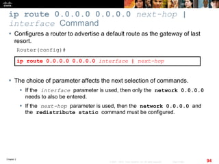 Chapter 2
94© 2007 – 2010, Cisco Systems, Inc. All rights reserved. Cisco Public
ip route 0.0.0.0 0.0.0.0 next-hop |
interface Command
 Configures a router to advertise a default route as the gateway of last
resort.
Router(config)#
ip route 0.0.0.0 0.0.0.0 interface | next-hop
 The choice of parameter affects the next selection of commands.
 If the interface parameter is used, then only the network 0.0.0.0
needs to also be entered.
 If the next-hop parameter is used, then the network 0.0.0.0 and
the redistribute static command must be configured.
 