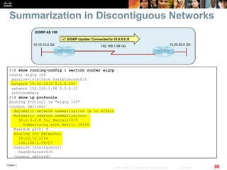 Chapter 2
98© 2007 – 2010, Cisco Systems, Inc. All rights reserved. Cisco Public
Summarization in Discontiguous Networks
R1 R2
10.10.10.0 /24
EIGRP AS 100
192.168.1.96 /30 10.20.20.0 /24
 EIGRP Update: Connected to 10.0.0.0 /8
R1# show running-config | section router eigrp
router eigrp 100
passive-interface FastEthernet0/0
network 10.10.10.0 0.0.0.255
network 192.168.1.96 0.0.0.31
auto-summary
R1# show ip protocols
Routing Protocol is "eigrp 100"
<output omitted>
Automatic network summarization is in effect
Automatic address summarization:
10.0.0.0/8 for Serial0/0/0
Summarizing with metric 28160
Maximum path: 4
Routing for Networks:
10.10.10.0/24
192.168.1.96/27
Passive Interface(s):
FastEthernet0/0
<output omitted>
 