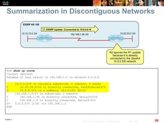 Chapter 2
99© 2007 – 2010, Cisco Systems, Inc. All rights reserved. Cisco Public
Summarization in Discontiguous Networks
R2# show ip route
<output omitted>
Gateway of last resort is 192.168.1.2 to network 0.0.0.0
10.0.0.0/8 is variably subnetted, 2 subnets, 2 masks
C 10.20.20.0/24 is directly connected, FastEthernet0/0
D 10.0.0.0/8 is a summary, 00:13:35, Null0
192.168.1.0/27 is subnetted, 2 subnets
C 192.168.1.96 is directly connected, Serial0/0/0
C 192.168.1.0 is directly connected, Serial0/0/1
S* 0.0.0.0/0 [1/0] via 192.168.1.2
R2#
R1 R2
10.10.10.0 /24
EIGRP AS 100
192.168.1.96 /30 10.20.20.0 /24
 EIGRP Update: Connected to 10.0.0.0 /8
R2 ignores the R1 update
because it is already
connected to the classful
10.0.0.0/8 network.
 