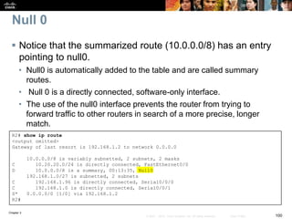 Chapter 2
100© 2007 – 2010, Cisco Systems, Inc. All rights reserved. Cisco Public
Null 0
 Notice that the summarized route (10.0.0.0/8) has an entry
pointing to null0.
• Null0 is automatically added to the table and are called summary
routes.
• Null 0 is a directly connected, software-only interface.
• The use of the null0 interface prevents the router from trying to
forward traffic to other routers in search of a more precise, longer
match.
R2# show ip route
<output omitted>
Gateway of last resort is 192.168.1.2 to network 0.0.0.0
10.0.0.0/8 is variably subnetted, 2 subnets, 2 masks
C 10.20.20.0/24 is directly connected, FastEthernet0/0
D 10.0.0.0/8 is a summary, 00:13:35, Null0
192.168.1.0/27 is subnetted, 2 subnets
C 192.168.1.96 is directly connected, Serial0/0/0
C 192.168.1.0 is directly connected, Serial0/0/1
S* 0.0.0.0/0 [1/0] via 192.168.1.2
R2#
 