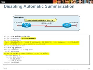 Chapter 2
101© 2007 – 2010, Cisco Systems, Inc. All rights reserved. Cisco Public
Disabling Automatic Summarization
R1 R2
10.10.10.0 /24
EIGRP AS 100
192.168.1.96 /30 10.20.20.0 /24
 EIGRP Update: Connected to 10.0.0.0 /8
R1(config)# router eigrp 100
R1(config-router)# no auto-summary
R1(config-router)#
*Jul 26 22:14:07.183: %DUAL-5-NBRCHANGE: IP-EIGRP(0) 100: Neighbor 192.168.1.102
(Serial0/0/0) is resync: summary configured
R1(config-router)# end
R1# show ip protocols
Routing Protocol is "eigrp 100“
<output omitted>
Automatic network summarization is not in effect
Maximum path: 4
Routing for Networks:
10.10.10.0/24
192.168.1.96/27
<output omitted>
 