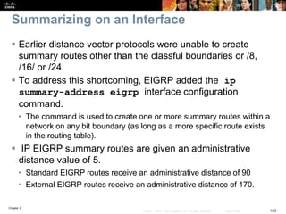 Chapter 2
103© 2007 – 2010, Cisco Systems, Inc. All rights reserved. Cisco Public
Summarizing on an Interface
 Earlier distance vector protocols were unable to create
summary routes other than the classful boundaries or /8,
/16/ or /24.
 To address this shortcoming, EIGRP added the ip
summary-address eigrp interface configuration
command.
• The command is used to create one or more summary routes within a
network on any bit boundary (as long as a more specific route exists
in the routing table).
 IP EIGRP summary routes are given an administrative
distance value of 5.
• Standard EIGRP routes receive an administrative distance of 90
• External EIGRP routes receive an administrative distance of 170.
 