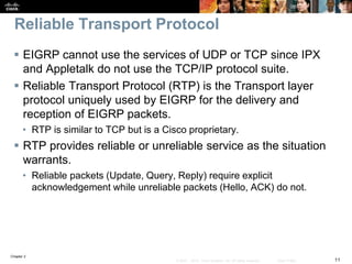 Chapter 2
11© 2007 – 2010, Cisco Systems, Inc. All rights reserved. Cisco Public
Reliable Transport Protocol
 EIGRP cannot use the services of UDP or TCP since IPX
and Appletalk do not use the TCP/IP protocol suite.
 Reliable Transport Protocol (RTP) is the Transport layer
protocol uniquely used by EIGRP for the delivery and
reception of EIGRP packets.
• RTP is similar to TCP but is a Cisco proprietary.
 RTP provides reliable or unreliable service as the situation
warrants.
• Reliable packets (Update, Query, Reply) require explicit
acknowledgement while unreliable packets (Hello, ACK) do not.
 