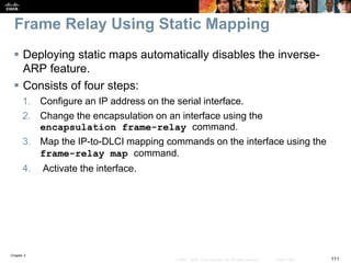 Chapter 2
111© 2007 – 2010, Cisco Systems, Inc. All rights reserved. Cisco Public
Frame Relay Using Static Mapping
 Deploying static maps automatically disables the inverse-
ARP feature.
 Consists of four steps:
1. Configure an IP address on the serial interface.
2. Change the encapsulation on an interface using the
encapsulation frame-relay command.
3. Map the IP-to-DLCI mapping commands on the interface using the
frame-relay map command.
4. Activate the interface.
 