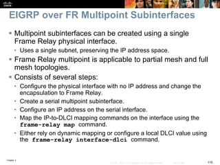 Chapter 2
115© 2007 – 2010, Cisco Systems, Inc. All rights reserved. Cisco Public
EIGRP over FR Multipoint Subinterfaces
 Multipoint subinterfaces can be created using a single
Frame Relay physical interface.
• Uses a single subnet, preserving the IP address space.
 Frame Relay multipoint is applicable to partial mesh and full
mesh topologies.
 Consists of several steps:
• Configure the physical interface with no IP address and change the
encapsulation to Frame Relay.
• Create a serial multipoint subinterface.
• Configure an IP address on the serial interface.
• Map the IP-to-DLCI mapping commands on the interface using the
frame-relay map command.
• Either rely on dynamic mapping or configure a local DLCI value using
the frame-relay interface-dlci command.
 