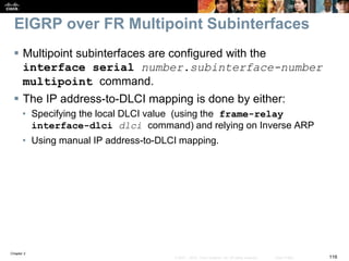 Chapter 2
116© 2007 – 2010, Cisco Systems, Inc. All rights reserved. Cisco Public
EIGRP over FR Multipoint Subinterfaces
 Multipoint subinterfaces are configured with the
interface serial number.subinterface-number
multipoint command.
 The IP address-to-DLCI mapping is done by either:
• Specifying the local DLCI value (using the frame-relay
interface-dlci dlci command) and relying on Inverse ARP
• Using manual IP address-to-DLCI mapping.
 