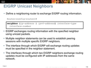 Chapter 2
119© 2007 – 2010, Cisco Systems, Inc. All rights reserved. Cisco Public
EIGRP Unicast Neighbors
 Define a neighboring router to exchange EIGRP routing information.
Router(config-router)#
neighbor {ip-address | ipv6-address} interface-type
interface-number
 EIGRP exchanges routing information with the specified neighbor
using unicast packets.
 Multiple neighbor statements can be used to establish peering
sessions with multiple specific EIGRP neighbors.
 The interface through which EIGRP will exchange routing updates
must be specified in the neighbor statement.
 The interfaces through which two EIGRP neighbors exchange routing
updates must be configured with IP addresses from the same
network.
 
