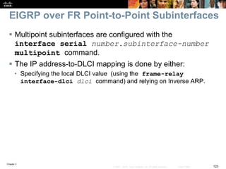 Chapter 2
123© 2007 – 2010, Cisco Systems, Inc. All rights reserved. Cisco Public
EIGRP over FR Point-to-Point Subinterfaces
 Multipoint subinterfaces are configured with the
interface serial number.subinterface-number
multipoint command.
 The IP address-to-DLCI mapping is done by either:
• Specifying the local DLCI value (using the frame-relay
interface-dlci dlci command) and relying on Inverse ARP.
 