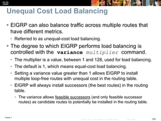 Chapter 2
133© 2007 – 2010, Cisco Systems, Inc. All rights reserved. Cisco Public
Unequal Cost Load Balancing
 EIGRP can also balance traffic across multiple routes that
have different metrics.
• Referred to as unequal-cost load balancing.
 The degree to which EIGRP performs load balancing is
controlled with the variance multiplier command.
• The multiplier is a value, between 1 and 128, used for load balancing.
• The default is 1, which means equal-cost load balancing.
• Setting a variance value greater than 1 allows EIGRP to install
multiple loop-free routes with unequal cost in the routing table.
• EIGRP will always install successors (the best routes) in the routing
table.
• The variance allows feasible successors (and only feasible successor
routes) as candidate routes to potentially be installed in the routing table.
 