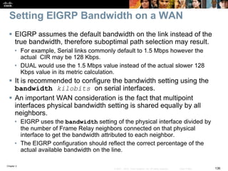Chapter 2
136© 2007 – 2010, Cisco Systems, Inc. All rights reserved. Cisco Public
Setting EIGRP Bandwidth on a WAN
 EIGRP assumes the default bandwidth on the link instead of the
true bandwidth, therefore suboptimal path selection may result.
• For example, Serial links commonly default to 1.5 Mbps however the
actual CIR may be 128 Kbps.
• DUAL would use the 1.5 Mbps value instead of the actual slower 128
Kbps value in its metric calculation.
 It is recommended to configure the bandwidth setting using the
bandwidth kilobits on serial interfaces.
 An important WAN consideration is the fact that multipoint
interfaces physical bandwidth setting is shared equally by all
neighbors.
• EIGRP uses the bandwidth setting of the physical interface divided by
the number of Frame Relay neighbors connected on that physical
interface to get the bandwidth attributed to each neighbor.
• The EIGRP configuration should reflect the correct percentage of the
actual available bandwidth on the line.
 