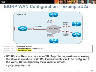 Chapter 2
138© 2007 – 2010, Cisco Systems, Inc. All rights reserved. Cisco Public
EIGRP WAN Configuration – Example #2a
 R2, R3, and R4 share the same CIR. To protect against overwhelming
the slowest-speed circuit (to R5) the bandwidth should be configured to
the lowest CIR multiplied by the number of circuits.
4 (VC) x 56 (CIR) = 224
R1(config)# interface S0/0/0
R1(config-if)# encapsulation frame-relay
R1(config-if)# bandwidth 224
R1
EIGRP AS 100
Frame Relay
R3
R4
R2
R5
T1 (1.5 Mbps)
S0/0/0
CIR 256
BW 224 CIR 256
BW 224
CIR 256
BW 224
CIR 56
BW 56
 
