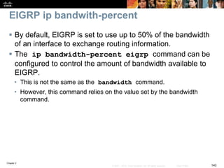 Chapter 2
140© 2007 – 2010, Cisco Systems, Inc. All rights reserved. Cisco Public
EIGRP ip bandwith-percent
 By default, EIGRP is set to use up to 50% of the bandwidth
of an interface to exchange routing information.
 The ip bandwidth-percent eigrp command can be
configured to control the amount of bandwidth available to
EIGRP.
• This is not the same as the bandwidth command.
• However, this command relies on the value set by the bandwidth
command.
 