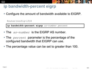 Chapter 2
141© 2007 – 2010, Cisco Systems, Inc. All rights reserved. Cisco Public
ip bandwidth-percent eigrp
 Configure the amount of bandwidth available to EIGRP.
Router(config-if)#
ip bandwidth-percent eigrp as-number percent
 The as-number is the EIGRP AS number.
 The percent parameter is the percentage of the
configured bandwidth that EIGRP can use.
 The percentage value can be set to greater than 100.
 