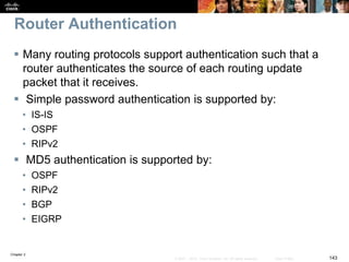 Chapter 2
143© 2007 – 2010, Cisco Systems, Inc. All rights reserved. Cisco Public
Router Authentication
 Many routing protocols support authentication such that a
router authenticates the source of each routing update
packet that it receives.
 Simple password authentication is supported by:
• IS-IS
• OSPF
• RIPv2
 MD5 authentication is supported by:
• OSPF
• RIPv2
• BGP
• EIGRP
 
