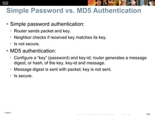 Chapter 2
144© 2007 – 2010, Cisco Systems, Inc. All rights reserved. Cisco Public
Simple Password vs. MD5 Authentication
 Simple password authentication:
• Router sends packet and key.
• Neighbor checks if received key matches its key.
• Is not secure.
 MD5 authentication:
• Configure a “key” (password) and key-id; router generates a message
digest, or hash, of the key, key-id and message.
• Message digest is sent with packet; key is not sent.
• Is secure.
 