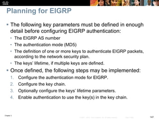 Chapter 2
147© 2007 – 2010, Cisco Systems, Inc. All rights reserved. Cisco Public
Planning for EIGRP
 The following key parameters must be defined in enough
detail before configuring EIGRP authentication:
• The EIGRP AS number
• The authentication mode (MD5)
• The definition of one or more keys to authenticate EIGRP packets,
according to the network security plan.
• The keys’ lifetime, if multiple keys are defined.
 Once defined, the following steps may be implemented:
1. Configure the authentication mode for EIGRP.
2. Configure the key chain.
3. Optionally configure the keys’ lifetime parameters.
4. Enable authentication to use the key(s) in the key chain.
 