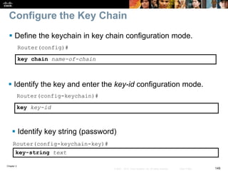 Chapter 2
149© 2007 – 2010, Cisco Systems, Inc. All rights reserved. Cisco Public
Configure the Key Chain
 Define the keychain in key chain configuration mode.
Router(config)#
key chain name-of-chain
 Identify the key and enter the key-id configuration mode.
Router(config-keychain)#
key key-id
Router(config-keychain-key)#
key-string text
 Identify key string (password)
 