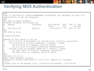 Chapter 2
154© 2007 – 2010, Cisco Systems, Inc. All rights reserved. Cisco Public
Verifying MD5 Authentication
R1#
*Apr 21 16:23:30.517: %DUAL-5-NBRCHANGE: IP-EIGRP(0) 100: Neighbor 192.168.1.102
(Serial0/0/0) is up: new adjacency
R1#
R1# show ip eigrp neighbors
IP-EIGRP neighbors for process 100
H Address Interface Hold Uptime SRTT RTO Q Seq
(sec) (ms) Cnt Num
0 192.168.1.102 Se0/0/0 12 00:03:10 17 2280 0 14
R1#
R1# show ip route
<output omitted>
Gateway of last resort is not set
D 172.17.0.0/16 [90/40514560] via 192.168.1.102, 00:02:22, Serial0/0/0
172.16.0.0/16 is variably subnetted, 2 subnets, 2 masks
D 172.16.0.0/16 is a summary, 00:31:31, Null0
C 172.16.1.0/24 is directly connected, FastEthernet0/0
192.168.1.0/24 is variably subnetted, 2 subnets, 2 masks
C 192.168.1.96/27 is directly connected, Serial0/0/0
D 192.168.1.0/24 is a summary, 00:31:31, Null0
R1#
R1# ping 172.17.2.2
Type escape sequence to abort.
Sending 5, 100-byte ICMP Echos to 172.17.2.2, timeout is 2 seconds:
!!!!!
Success rate is 100 percent (5/5), round-trip min/avg/max = 12/15/16 ms
 