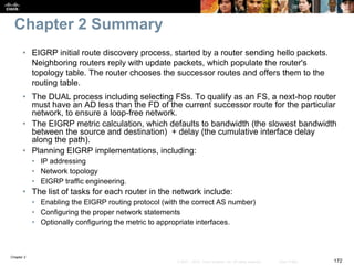 Chapter 2
172© 2007 – 2010, Cisco Systems, Inc. All rights reserved. Cisco Public
Chapter 2 Summary
• EIGRP initial route discovery process, started by a router sending hello packets.
Neighboring routers reply with update packets, which populate the router's
topology table. The router chooses the successor routes and offers them to the
routing table.
• The DUAL process including selecting FSs. To qualify as an FS, a next-hop router
must have an AD less than the FD of the current successor route for the particular
network, to ensure a loop-free network.
• The EIGRP metric calculation, which defaults to bandwidth (the slowest bandwidth
between the source and destination) + delay (the cumulative interface delay
along the path).
• Planning EIGRP implementations, including:
• IP addressing
• Network topology
• EIGRP traffic engineering.
• The list of tasks for each router in the network include:
• Enabling the EIGRP routing protocol (with the correct AS number)
• Configuring the proper network statements
• Optionally configuring the metric to appropriate interfaces.
 