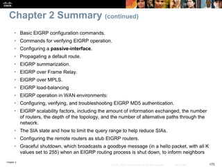 Chapter 2
173© 2007 – 2010, Cisco Systems, Inc. All rights reserved. Cisco Public
Chapter 2 Summary (continued)
• Basic EIGRP configuration commands.
• Commands for verifying EIGRP operation.
• Configuring a passive-interface.
• Propagating a default route.
• EIGRP summarization.
• EIGRP over Frame Relay.
• EIGRP over MPLS.
• EIGRP load-balancing
• EIGRP operation in WAN environments:
• Configuring, verifying, and troubleshooting EIGRP MD5 authentication.
• EIGRP scalability factors, including the amount of information exchanged, the number
of routers, the depth of the topology, and the number of alternative paths through the
network.
• The SIA state and how to limit the query range to help reduce SIAs.
• Configuring the remote routers as stub EIGRP routers.
• Graceful shutdown, which broadcasts a goodbye message (in a hello packet, with all K
values set to 255) when an EIGRP routing process is shut down, to inform neighbors
 