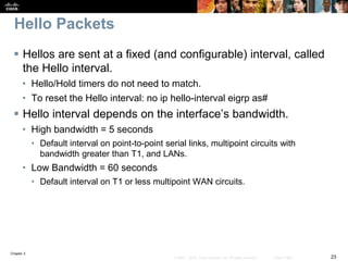 Chapter 2
23© 2007 – 2010, Cisco Systems, Inc. All rights reserved. Cisco Public
Hello Packets
 Hellos are sent at a fixed (and configurable) interval, called
the Hello interval.
• Hello/Hold timers do not need to match.
• To reset the Hello interval: no ip hello-interval eigrp as#
 Hello interval depends on the interface’s bandwidth.
• High bandwidth = 5 seconds
• Default interval on point-to-point serial links, multipoint circuits with
bandwidth greater than T1, and LANs.
• Low Bandwidth = 60 seconds
• Default interval on T1 or less multipoint WAN circuits.
 
