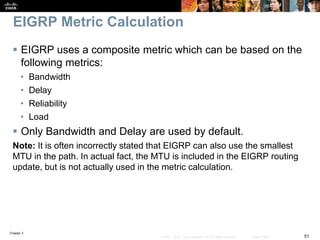 Chapter 2
51© 2007 – 2010, Cisco Systems, Inc. All rights reserved. Cisco Public
EIGRP Metric Calculation
 EIGRP uses a composite metric which can be based on the
following metrics:
• Bandwidth
• Delay
• Reliability
• Load
 Only Bandwidth and Delay are used by default.
Note: It is often incorrectly stated that EIGRP can also use the smallest
MTU in the path. In actual fact, the MTU is included in the EIGRP routing
update, but is not actually used in the metric calculation.
 