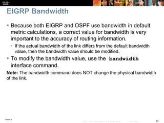 Chapter 2
53© 2007 – 2010, Cisco Systems, Inc. All rights reserved. Cisco Public
EIGRP Bandwidth
 Because both EIGRP and OSPF use bandwidth in default
metric calculations, a correct value for bandwidth is very
important to the accuracy of routing information.
• If the actual bandwidth of the link differs from the default bandwidth
value, then the bandwidth value should be modified.
 To modify the bandwidth value, use the bandwidth
interface command.
Note: The bandwidth command does NOT change the physical bandwidth
of the link.
 