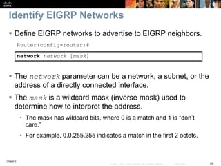 Chapter 2
69© 2007 – 2010, Cisco Systems, Inc. All rights reserved. Cisco Public
Identify EIGRP Networks
 Define EIGRP networks to advertise to EIGRP neighbors.
Router(config-router)#
network network [mask]
 The network parameter can be a network, a subnet, or the
address of a directly connected interface.
 The mask is a wildcard mask (inverse mask) used to
determine how to interpret the address.
• The mask has wildcard bits, where 0 is a match and 1 is “don’t
care.”
• For example, 0.0.255.255 indicates a match in the first 2 octets.
 