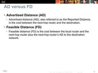 Chapter 2
7© 2007 – 2010, Cisco Systems, Inc. All rights reserved. Cisco Public
AD versus FD
 Advertised Distance (AD)
• Advertised distance (AD), also referred to as the Reported Distance,
is the cost between the next-hop router and the destination.
 Feasible Distance (FD)
• Feasible distance (FD) is the cost between the local router and the
next-hop router plus the next-hop router’s AD to the destination
network.
 