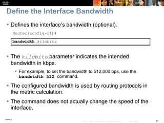 Chapter 2
71© 2007 – 2010, Cisco Systems, Inc. All rights reserved. Cisco Public
Define the Interface Bandwidth
 Defines the interface’s bandwidth (optional).
Router(config-if)#
bandwidth kilobits
 The kilobits parameter indicates the intended
bandwidth in kbps.
 For example, to set the bandwidth to 512,000 bps, use the
bandwidth 512 command.
 The configured bandwidth is used by routing protocols in
the metric calculation.
 The command does not actually change the speed of the
interface.
 
