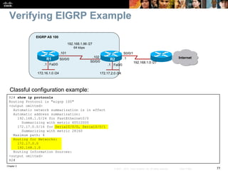 Chapter 2
77© 2007 – 2010, Cisco Systems, Inc. All rights reserved. Cisco Public
Verifying EIGRP Example
R2# show ip protocols
Routing Protocol is "eigrp 100"
<output omitted>
Automatic network summarization is in effect
Automatic address summarization:
192.168.1.0/24 for FastEthernet0/0
Summarizing with metric 40512000
172.17.0.0/16 for Serial0/0/0, Serial0/0/1
Summarizing with metric 28160
Maximum path: 4
Routing for Networks:
172.17.0.0
192.168.1.0
Routing Information Sources:
<output omitted>
R2#
Classful configuration example:
Fa0/0Fa0/0
R1 R2
172.16.1.0 /24
EIGRP AS 100
Internet
192.168.1.0 /27
S0/0/1
172.17.2.0 /24
S0/0/0
S0/0/0
64 kbps
192.168.1.96 /27
.101
.102 .1
.1.1
 