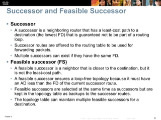 Chapter 2
8© 2007 – 2010, Cisco Systems, Inc. All rights reserved. Cisco Public
Successor and Feasible Successor
 Successor
• A successor is a neighboring router that has a least-cost path to a
destination (the lowest FD) that is guaranteed not to be part of a routing
loop.
• Successor routes are offered to the routing table to be used for
forwarding packets.
• Multiple successors can exist if they have the same FD.
 Feasible successor (FS)
• A feasible successor is a neighbor that is closer to the destination, but it
is not the least-cost path.
• A feasible successor ensures a loop-free topology because it must have
an AD less than the FD of the current successor route.
• Feasible successors are selected at the same time as successors but are
kept in the topology table as backups to the successor routes.
• The topology table can maintain multiple feasible successors for a
destination.
 